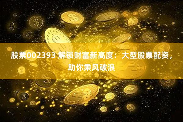 股票002393 解锁财富新高度：大型股票配资，助你乘风破浪