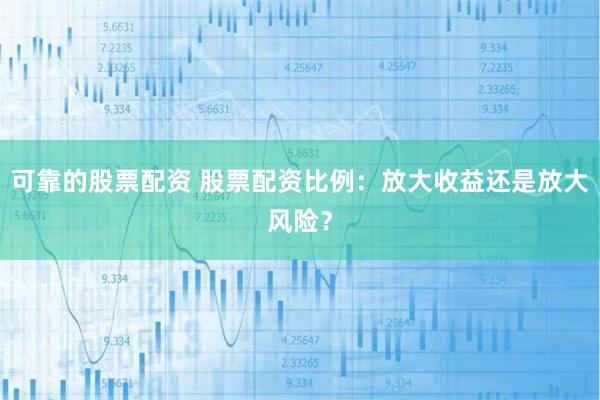 可靠的股票配资 股票配资比例：放大收益还是放大风险？